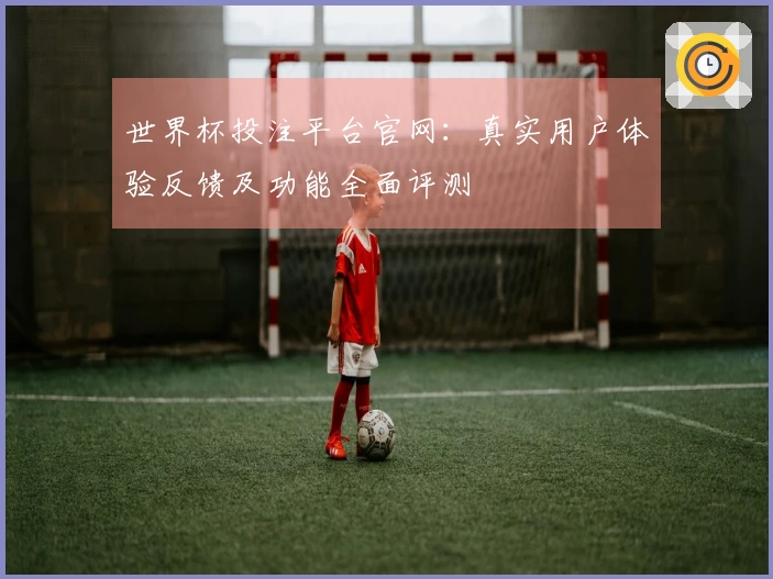 世界杯投注平台官网：真实用户体验反馈及功能全面评测