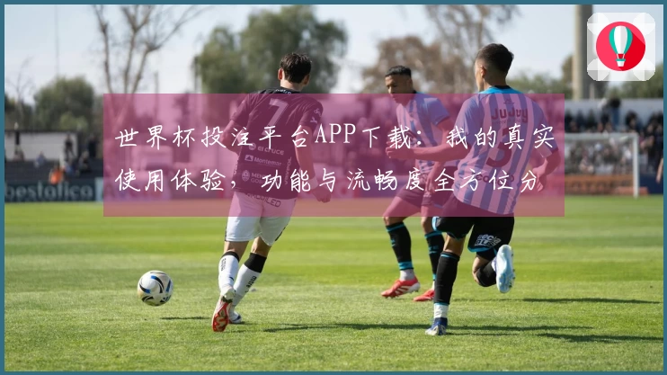 世界杯投注平台APP下载：我的真实使用体验，功能与流畅度全方位分享