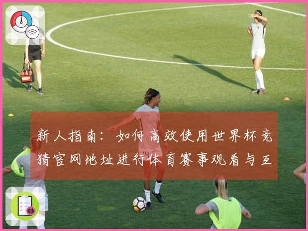 新人指南：如何高效使用世界杯竞猜官网地址进行体育赛事观看与互动